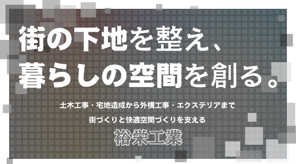 街の下地を整え、 暮らしの空間を創る。 土木工事・宅地造成から外構工事・エクステリアまで 街づくりと快適空間づくりを支える 裕栄工業