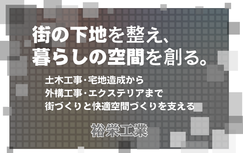 街の下地を整え、 暮らしの空間を創る。 土木工事・宅地造成から外構工事・エクステリアまで 街づくりと快適空間づくりを支える 裕栄工業